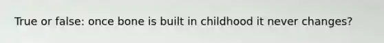 True or false: once bone is built in childhood it never changes?