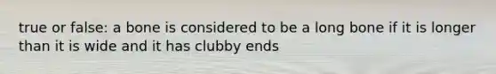 true or false: a bone is considered to be a long bone if it is longer than it is wide and it has clubby ends