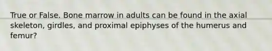 True or False. Bone marrow in adults can be found in the axial skeleton, girdles, and proximal epiphyses of the humerus and femur?