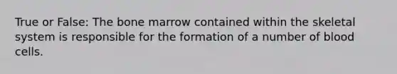 True or False: The bone marrow contained within the skeletal system is responsible for the formation of a number of blood cells.