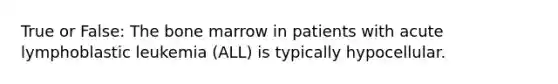 True or False: The bone marrow in patients with acute lymphoblastic leukemia (ALL) is typically hypocellular.