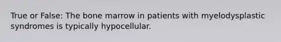 True or False: The bone marrow in patients with myelodysplastic syndromes is typically hypocellular.