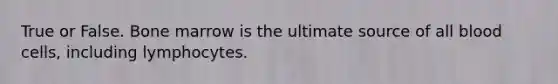 True or False. Bone marrow is the ultimate source of all blood cells, including lymphocytes.