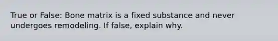 True or False: Bone matrix is a fixed substance and never undergoes remodeling. If false, explain why.