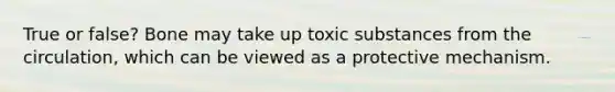 True or false? Bone may take up toxic substances from the circulation, which can be viewed as a protective mechanism.