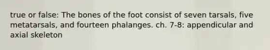 true or false: The bones of the foot consist of seven tarsals, five metatarsals, and fourteen phalanges. ch. 7-8: appendicular and axial skeleton