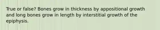 True or false? Bones grow in thickness by appositional growth and long bones grow in length by interstitial growth of the epiphysis.