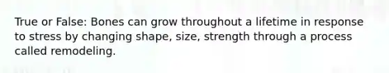 True or False: Bones can grow throughout a lifetime in response to stress by changing shape, size, strength through a process called remodeling.