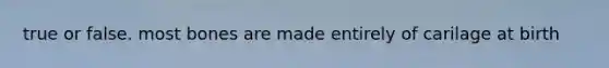 true or false. most bones are made entirely of carilage at birth
