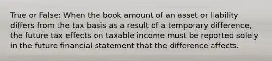 True or False: When the book amount of an asset or liability differs from the tax basis as a result of a temporary difference, the future tax effects on taxable income must be reported solely in the future financial statement that the difference affects.