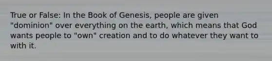 True or False: In the Book of Genesis, people are given "dominion" over everything on the earth, which means that God wants people to "own" creation and to do whatever they want to with it.