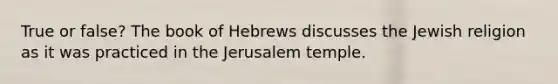 True or false? The book of Hebrews discusses the Jewish religion as it was practiced in the Jerusalem temple.