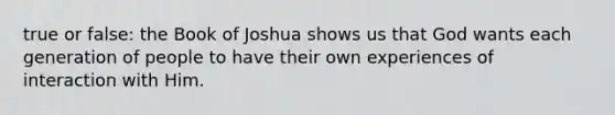 true or false: the Book of Joshua shows us that God wants each generation of people to have their own experiences of interaction with Him.