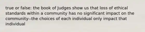 true or false: the book of Judges show us that loss of ethical standards within a community has no significant impact on the community--the choices of each individual only impact that individual