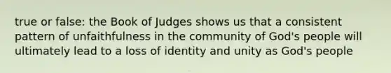 true or false: the Book of Judges shows us that a consistent pattern of unfaithfulness in the community of God's people will ultimately lead to a loss of identity and unity as God's people