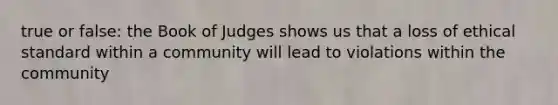 true or false: the Book of Judges shows us that a loss of ethical standard within a community will lead to violations within the community