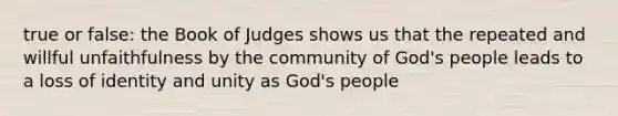 true or false: the Book of Judges shows us that the repeated and willful unfaithfulness by the community of God's people leads to a loss of identity and unity as God's people