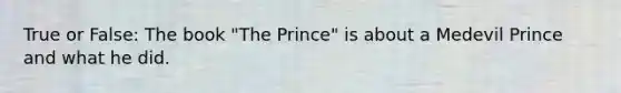 True or False: The book "The Prince" is about a Medevil Prince and what he did.