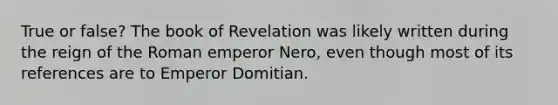 True or false? The book of Revelation was likely written during the reign of the Roman emperor Nero, even though most of its references are to Emperor Domitian.