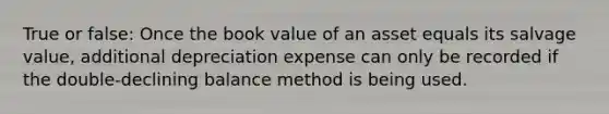 True or false: Once the book value of an asset equals its salvage value, additional depreciation expense can only be recorded if the double-declining balance method is being used.