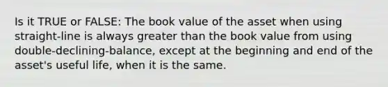 Is it TRUE or FALSE: The book value of the asset when using straight-line is always greater than the book value from using double-declining-balance, except at the beginning and end of the asset's useful life, when it is the same.