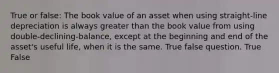 True or false: The book value of an asset when using straight-line depreciation is always greater than the book value from using double-declining-balance, except at the beginning and end of the asset's useful life, when it is the same. True false question. True False