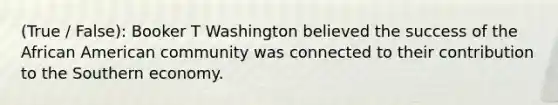 (True / False): Booker T Washington believed the success of the African American community was connected to their contribution to the Southern economy.