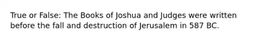 True or False: The Books of Joshua and Judges were written before the fall and destruction of Jerusalem in 587 BC.