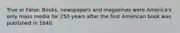 True or False: Books, newspapers and magazines were America's only mass media for 250 years after the first American book was published in 1640.