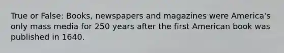 True or False: Books, newspapers and magazines were America's only mass media for 250 years after the first American book was published in 1640.