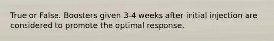 True or False. Boosters given 3-4 weeks after initial injection are considered to promote the optimal response.