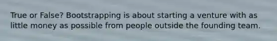 True or False? Bootstrapping is about starting a venture with as little money as possible from people outside the founding team.