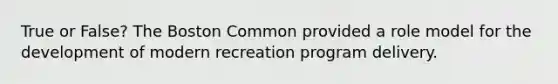 True or False? The Boston Common provided a role model for the development of modern recreation program delivery.