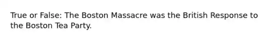 True or False: The Boston Massacre was the British Response to the Boston Tea Party.