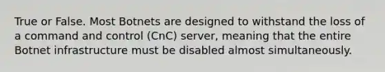 True or False. Most Botnets are designed to withstand the loss of a command and control (CnC) server, meaning that the entire Botnet infrastructure must be disabled almost simultaneously.