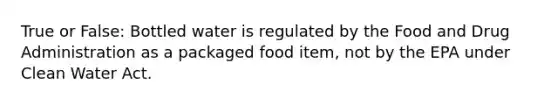 True or False: Bottled water is regulated by the Food and Drug Administration as a packaged food item, not by the EPA under Clean Water Act.