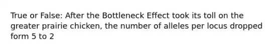 True or False: After the Bottleneck Effect took its toll on the greater prairie chicken, the number of alleles per locus dropped form 5 to 2