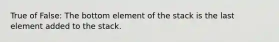 True of False: The bottom element of the stack is the last element added to the stack.