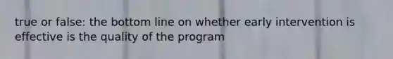 true or false: the bottom line on whether early intervention is effective is the quality of the program