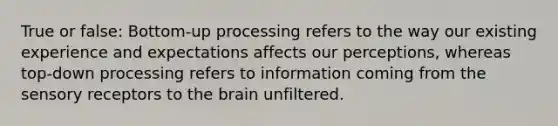 True or false: Bottom-up processing refers to the way our existing experience and expectations affects our perceptions, whereas top-down processing refers to information coming from the sensory receptors to the brain unfiltered.