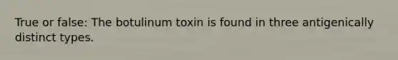 True or false: The botulinum toxin is found in three antigenically distinct types.