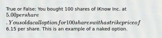 True or False: You bought 100 shares of IKnow Inc. at 5.00 per share. You sold a call option for 100 shares with a strike price of6.15 per share. This is an example of a naked option.