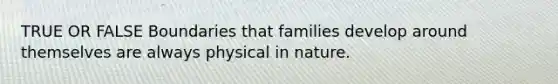 TRUE OR FALSE Boundaries that families develop around themselves are always physical in nature.