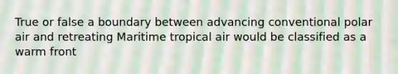 True or false a boundary between advancing conventional polar air and retreating Maritime tropical air would be classified as a warm front