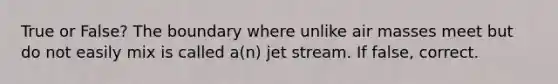 True or False? The boundary where unlike air masses meet but do not easily mix is called a(n) jet stream. If false, correct.