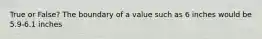 True or False? The boundary of a value such as 6 inches would be 5.9-6.1 inches