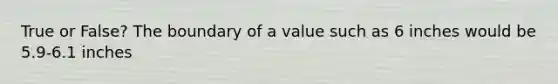 True or False? The boundary of a value such as 6 inches would be 5.9-6.1 inches