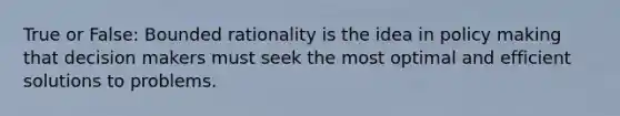 True or False: Bounded rationality is the idea in policy making that decision makers must seek the most optimal and efficient solutions to problems.