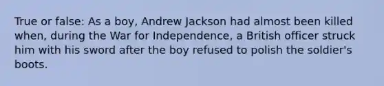 True or false: As a boy, Andrew Jackson had almost been killed when, during the War for Independence, a British officer struck him with his sword after the boy refused to polish the soldier's boots.