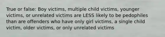 True or false: Boy victims, multiple child victims, younger victims, or unrelated victims are LESS likely to be pedophiles than are offenders who have only girl victims, a single child victim, older victims, or only unrelated victims